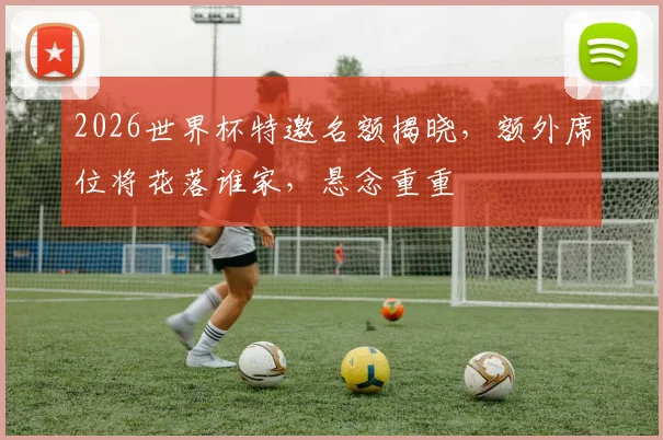 2026世界杯特邀名额揭晓，额外席位将花落谁家，悬念重重