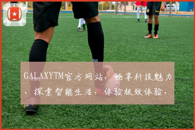 GALAXYTM官方网站，畅享科技魅力，探索智能生活，体验极致体验，尊享服务三重礼，不容错过