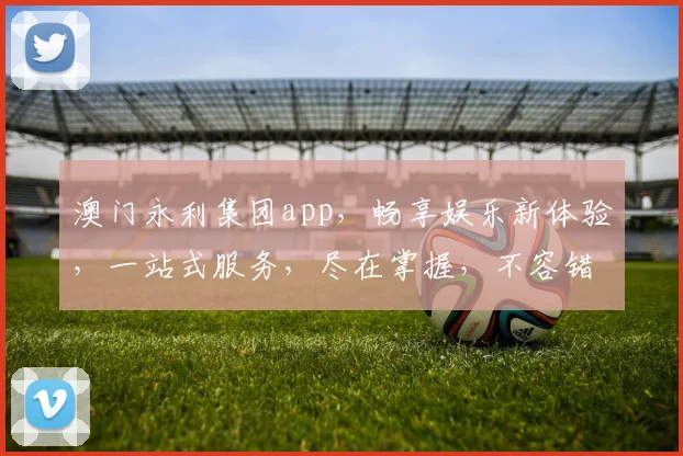 澳门永利集团app，畅享娱乐新体验，一站式服务，尽在掌握，不容错过