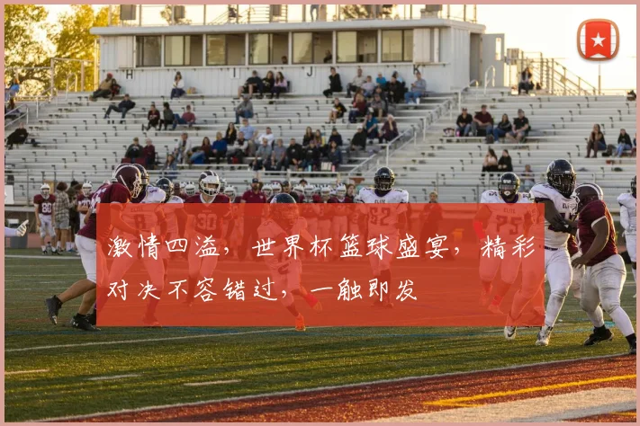 激情四溢，世界杯篮球盛宴，精彩对决不容错过，一触即发