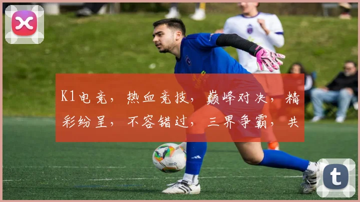 K1电竞，热血竞技，巅峰对决，精彩纷呈，不容错过，三界争霸，共赴盛宴
